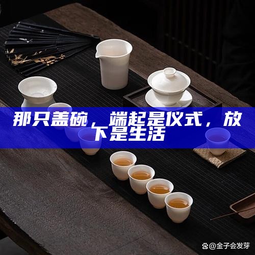 那只盖碗，端起是仪式，放下是生活
