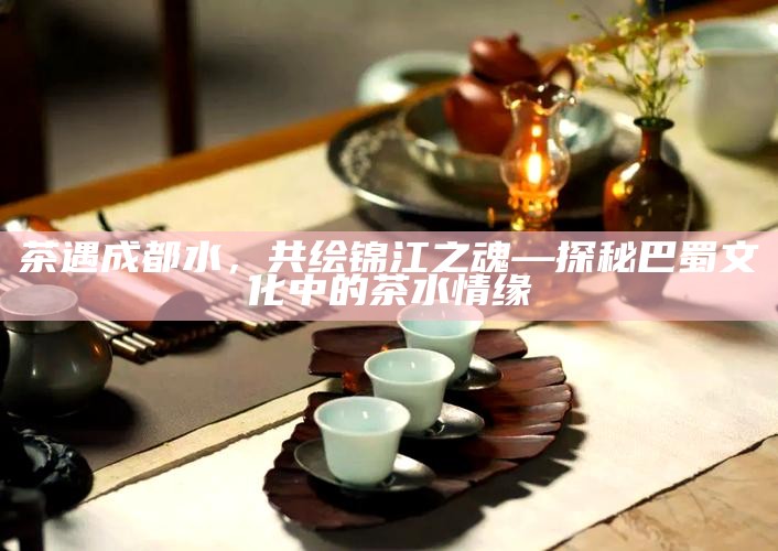 茶遇成都水，共绘锦江之魂—探秘巴蜀文化中的茶水情缘